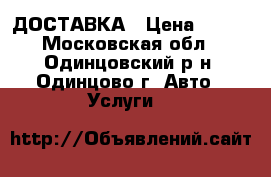 ДОСТАВКА › Цена ­ 100 - Московская обл., Одинцовский р-н, Одинцово г. Авто » Услуги   
